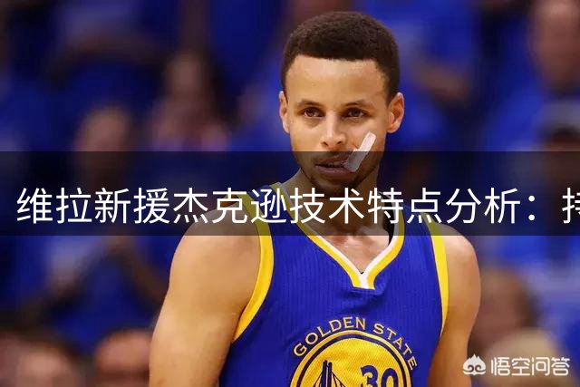 维拉新援杰克逊技术特点分析：持球能力突出但存隐忧